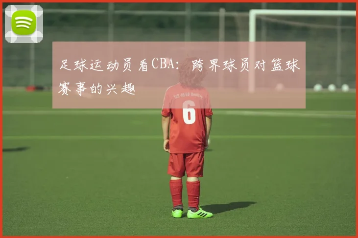 足球运动员看CBA：跨界球员对篮球赛事的兴趣