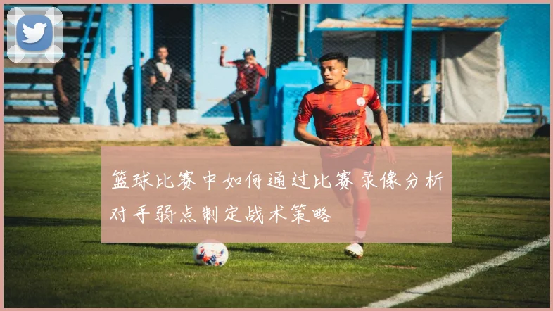 篮球比赛中如何通过比赛录像分析对手弱点制定战术策略