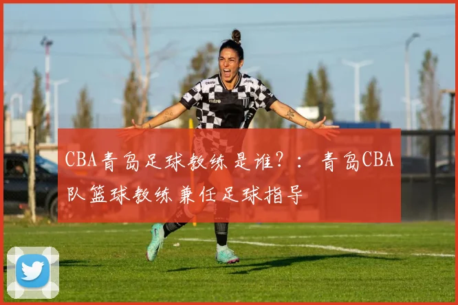 CBA青岛足球教练是谁？：青岛CBA队篮球教练兼任足球指导