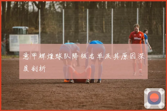 意甲辉煌球队降级名单及其原因深度剖析